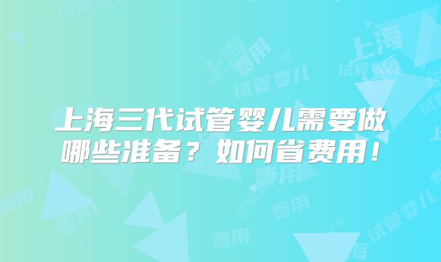 上海三代试管婴儿需要做哪些准备?如何省费用!