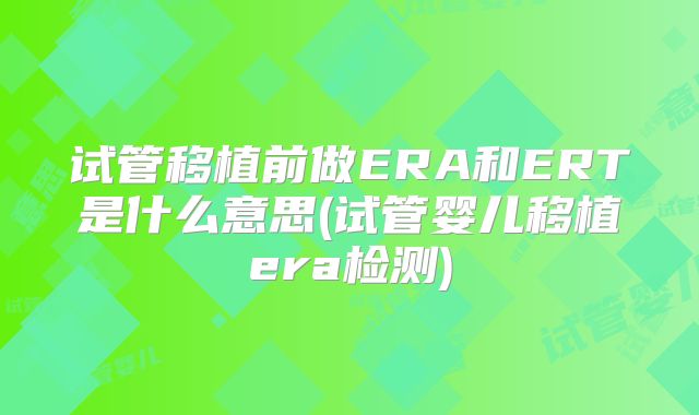 试管移植前做ERA和ERT是什么意思(试管婴儿移植era检测)