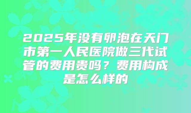 2025年没有卵泡在天门市第一人民医院做三代试管的费用贵吗？费用构成是怎么样的