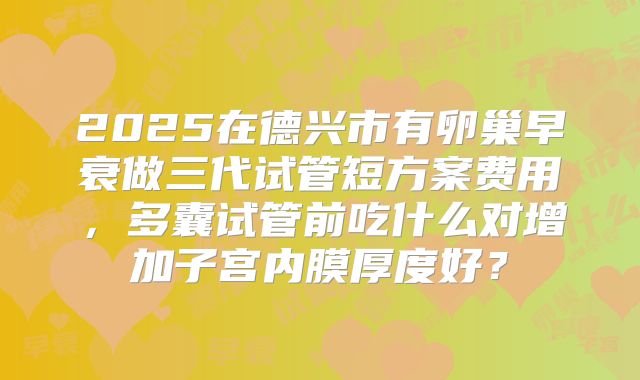 2025在德兴市有卵巢早衰做三代试管短方案费用，多囊试管前吃什么对增加子宫内膜厚度好？