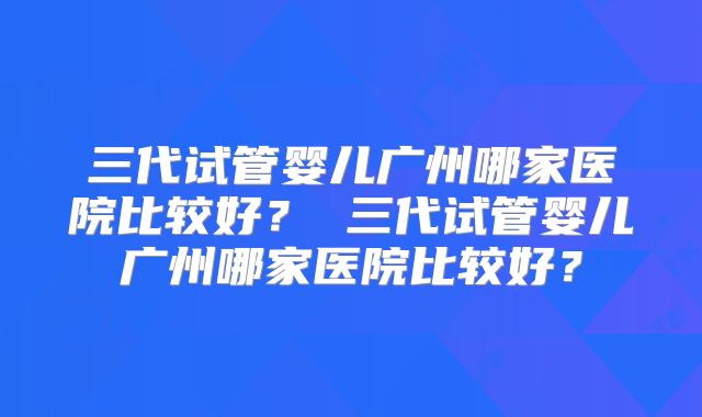 三代试管婴儿广州哪家医院比较好? 三代试管婴儿广州哪家医院比较好?