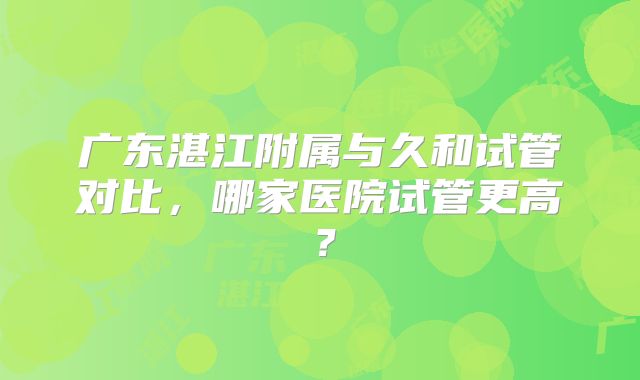 广东湛江附属与久和试管对比，哪家医院试管更高？