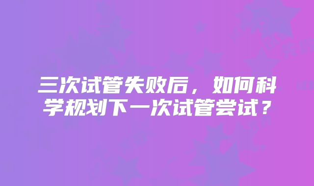 三次试管失败后,如何科学规划下一次试管尝试?