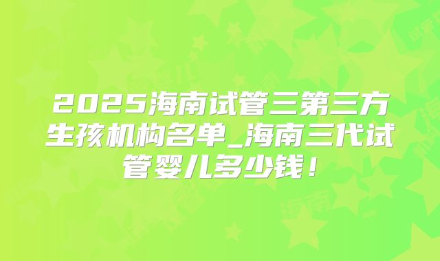 2025海南试管三第三方生孩机构名单_海南三代试管婴儿多少钱!