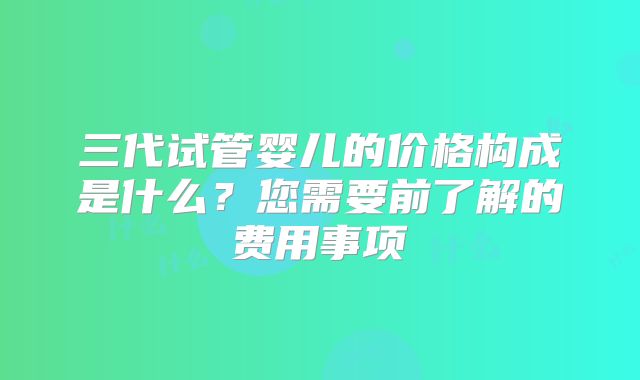 三代试管婴儿的价格构成是什么？您需要前了解的费用事项