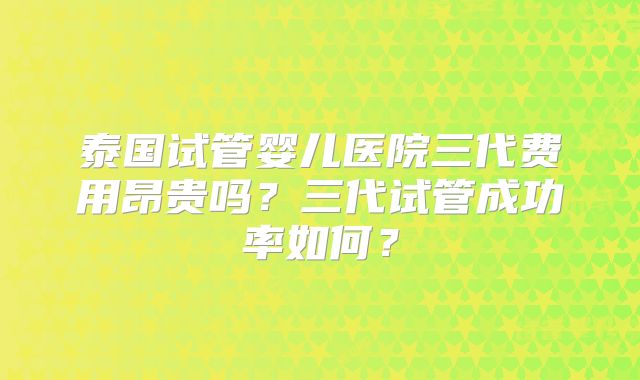 泰国试管婴儿医院三代费用昂贵吗？三代试管成功率如何？