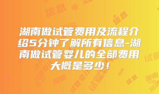 湖南做试管费用及流程介绍5分钟了解所有信息-湖南做试管婴儿的全部费用大概是多少！