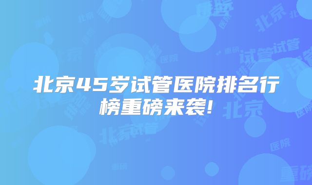北京45岁试管医院排名行榜重磅来袭!