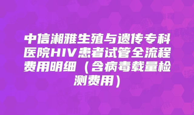 中信湘雅生殖与遗传专科医院HIV患者试管全流程费用明细（含病毒载量检测费用）