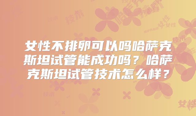 女性不排卵可以吗哈萨克斯坦试管能成功吗？哈萨克斯坦试管技术怎么样？