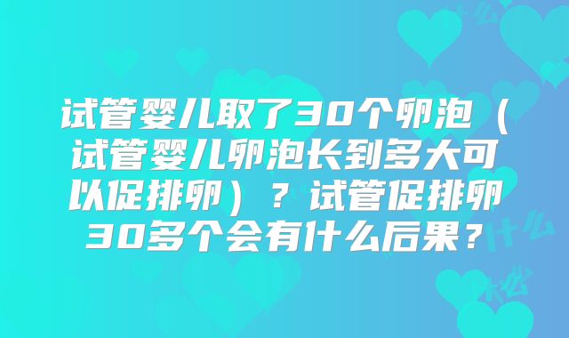 试管婴儿取了30个卵泡（试管婴儿卵泡长到多大可以促排卵）？试管促排卵30多个会有什么后果？
