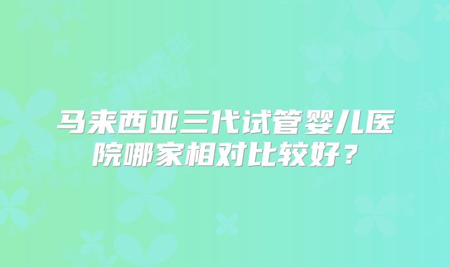 马来西亚三代试管婴儿医院哪家相对比较好？