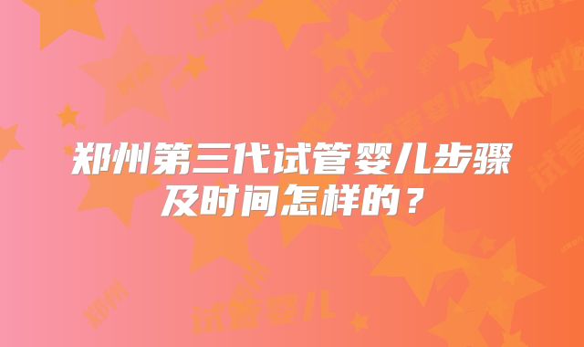 郑州第三代试管婴儿步骤及时间怎样的？