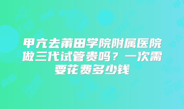 甲亢去莆田学院附属医院做三代试管贵吗?一次需要花费多少钱