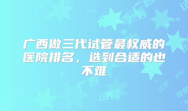 广西做三代试管最权威的医院排名,选到合适的也不难