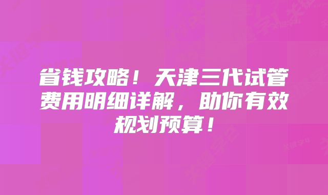 省钱攻略！天津三代试管费用明细详解，助你有效规划预算！