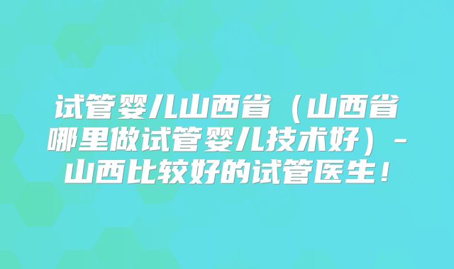 试管婴儿山西省（山西省哪里做试管婴儿技术好）-山西比较好的试管医生！