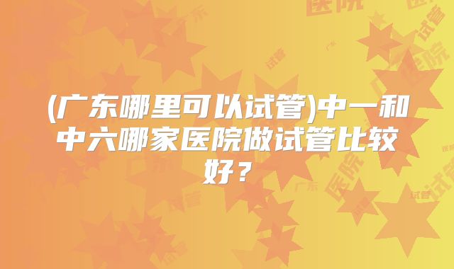 (广东哪里可以试管)中一和中六哪家医院做试管比较好?