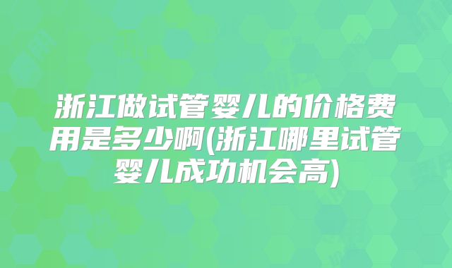 浙江做试管婴儿的价格费用是多少啊(浙江哪里试管婴儿成功机会高)