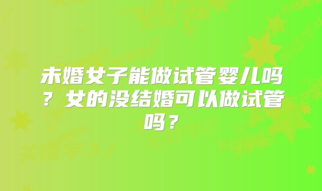 未婚女子能做试管婴儿吗?女的没结婚可以做试管吗?