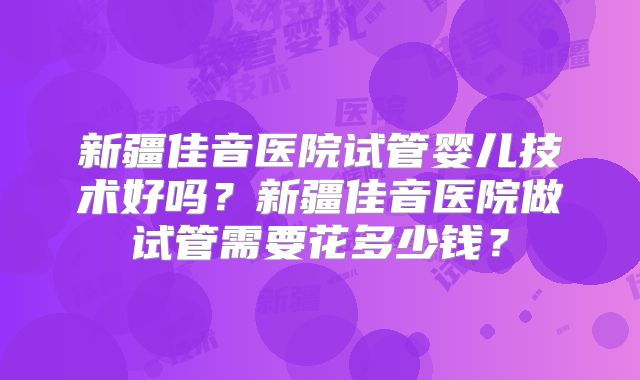 新疆佳音医院试管婴儿技术好吗？新疆佳音医院做试管需要花多少钱？