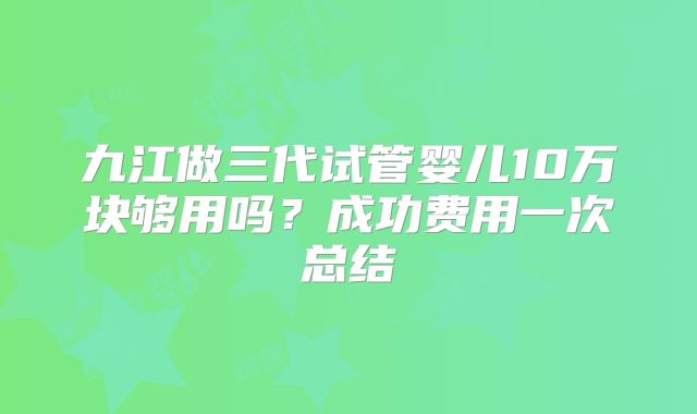 九江做三代试管婴儿10万块够用吗?成功费用一次总结