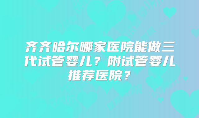齐齐哈尔哪家医院能做三代试管婴儿?附试管婴儿推荐医院?