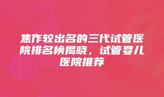 焦作较出名的三代试管医院排名榜揭晓，试管婴儿医院推荐