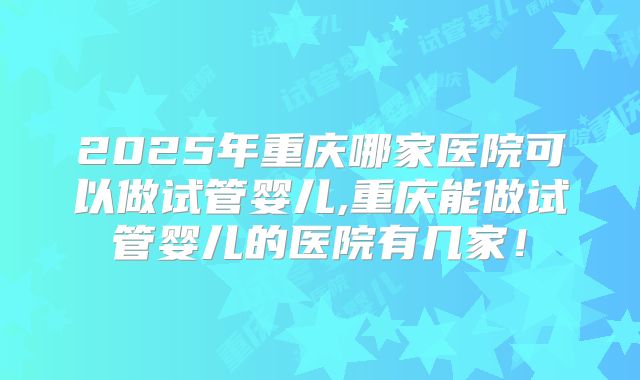 2025年重庆哪家医院可以做试管婴儿,重庆能做试管婴儿的医院有几家！