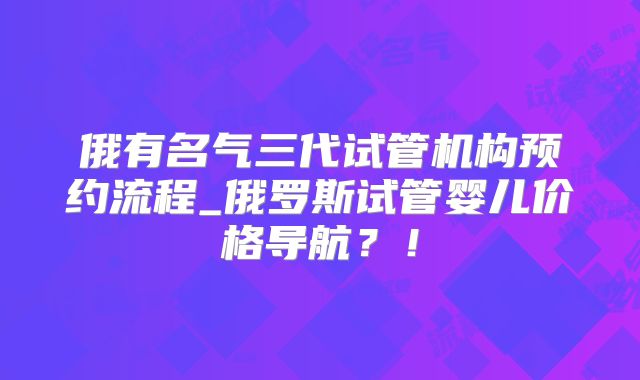 俄有名气三代试管机构预约流程_俄罗斯试管婴儿价格导航?!