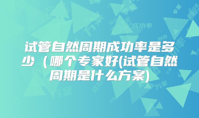 试管自然周期成功率是多少（哪个专家好(试管自然周期是什么方案)
