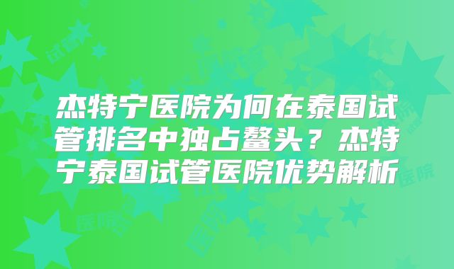 杰特宁医院为何在泰国试管排名中独占鳌头？杰特宁泰国试管医院优势解析