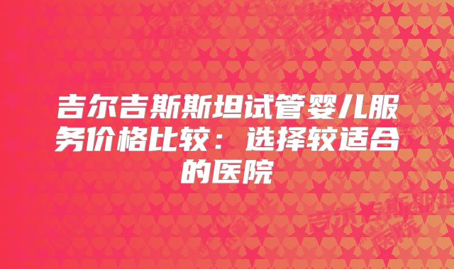 吉尔吉斯斯坦试管婴儿服务价格比较:选择较适合的医院