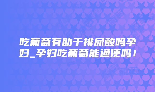 吃葡萄有助于排尿酸吗孕妇_孕妇吃葡萄能通便吗！