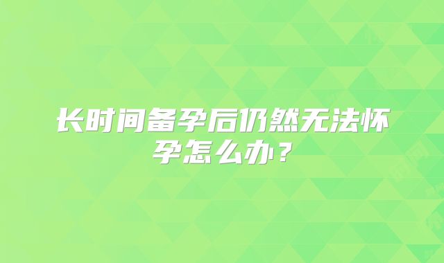 长时间备孕后仍然无法怀孕怎么办?