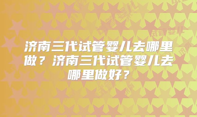 济南三代试管婴儿去哪里做?济南三代试管婴儿去哪里做好?