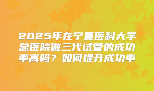 2025年在宁夏医科大学总医院做三代试管的成功率高吗?如何提升成功率