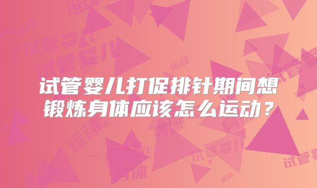 试管婴儿打促排针期间想锻炼身体应该怎么运动？