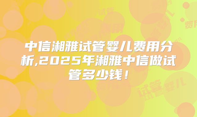 中信湘雅试管婴儿费用分析,2025年湘雅中信做试管多少钱！
