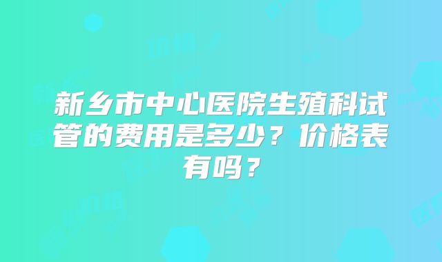 新乡市中心医院生殖科试管的费用是多少？价格表有吗？