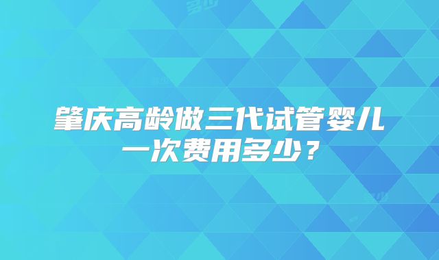 肇庆高龄做三代试管婴儿一次费用多少？