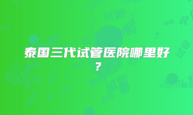 泰国三代试管医院哪里好?