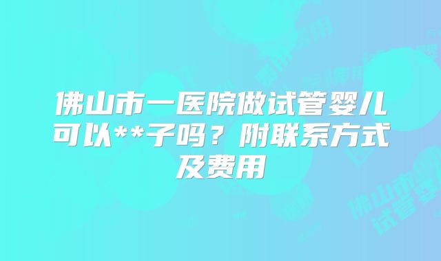 佛山市一医院做试管婴儿可以**子吗?附联系方式及费用