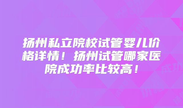 扬州私立院校试管婴儿价格详情!扬州试管哪家医院成功率比较高!