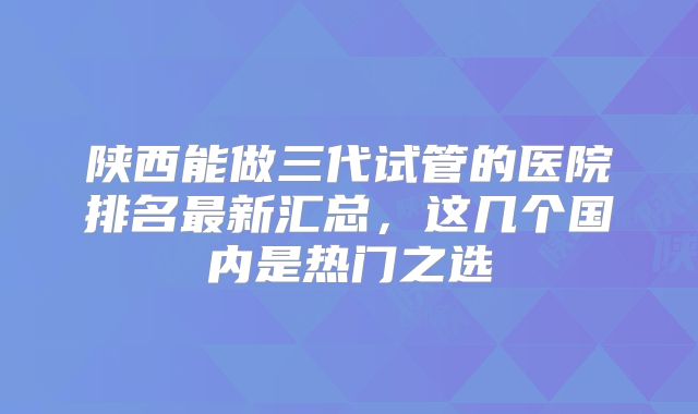 陕西能做三代试管的医院排名最新汇总,这几个国内是热门之选