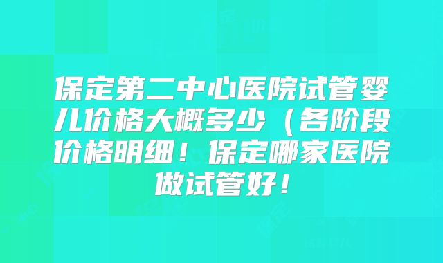 保定第二中心医院试管婴儿价格大概多少(各阶段价格明细!保定哪家医院做试管好!