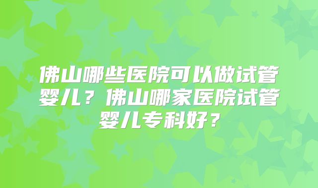佛山哪些医院可以做试管婴儿?佛山哪家医院试管婴儿专科好?