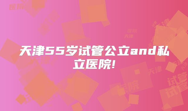 天津55岁试管公立and私立医院!