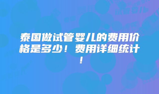泰国做试管婴儿的费用价格是多少!费用详细统计!