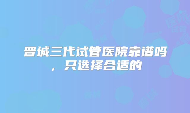 晋城三代试管医院靠谱吗,只选择合适的